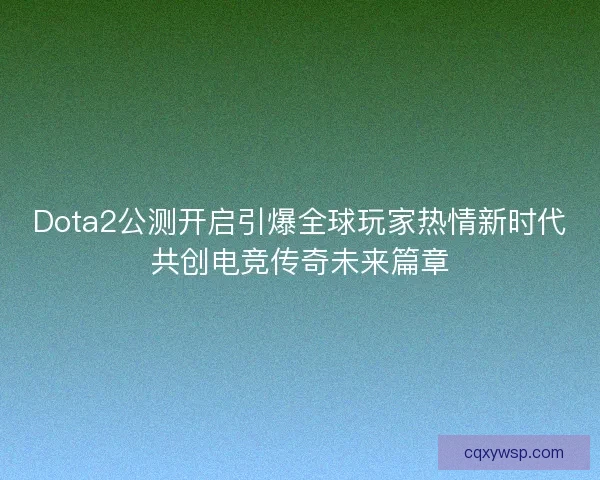 Dota2公测开启引爆全球玩家热情新时代共创电竞传奇未来篇章